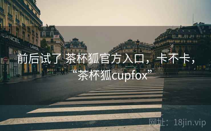 前后试了 茶杯狐官方入口,卡不卡,“茶杯狐cupfox” 前后试了 茶杯狐官方入口,卡不卡,“茶杯狐cupfox”