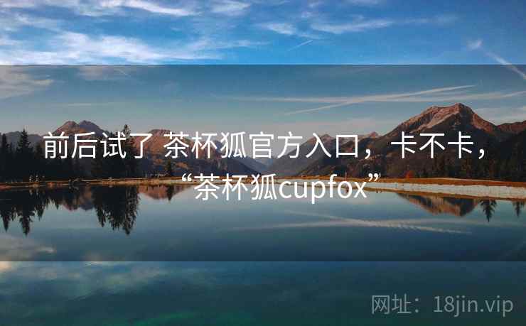 前后试了 茶杯狐官方入口,卡不卡,“茶杯狐cupfox” 前后试了 茶杯狐官方入口,卡不卡,“茶杯狐cupfox”