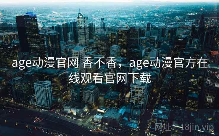 age动漫官网 香不香，age动漫官方在线观看官网下载