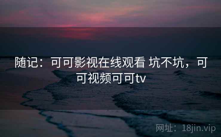 随记:可可影视在线观看 坑不坑,可可视频可可tv 随记:可可影视在线观看 坑不坑,可可视频可可tv