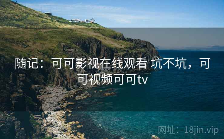 随记:可可影视在线观看 坑不坑,可可视频可可tv 随记:可可影视在线观看 坑不坑,可可视频可可tv