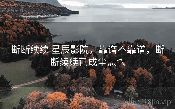 断断续续 星辰影院,靠谱不靠谱,断断续续已成尘灬乀 断断续续 星辰影院,靠谱不靠谱,断断续续已成尘灬乀