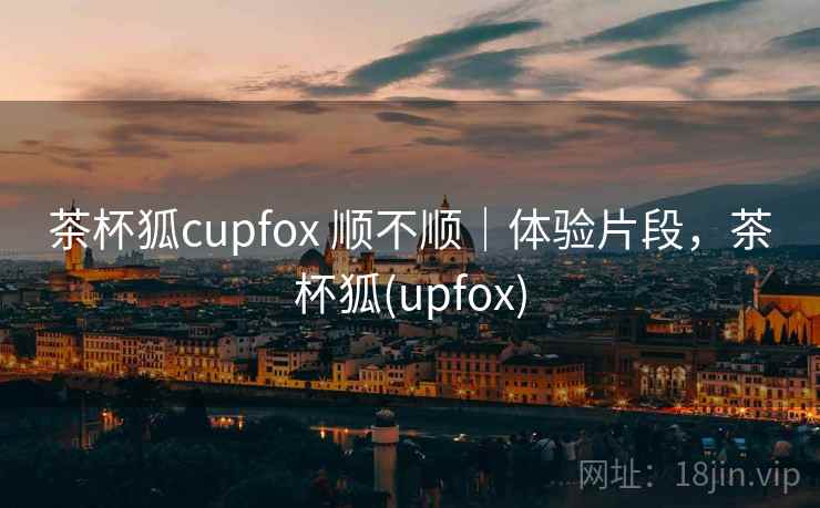 茶杯狐cupfox 顺不顺|体验片段,茶杯狐(upfox) 茶杯狐cupfox 顺不顺|体验片段,茶杯狐(upfox)