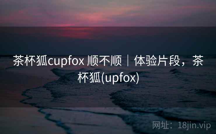 茶杯狐cupfox 顺不顺|体验片段,茶杯狐(upfox) 茶杯狐cupfox 顺不顺|体验片段,茶杯狐(upfox)