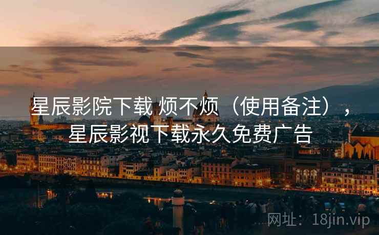 星辰影院下载 烦不烦（使用备注），星辰影视下载永久免费广告