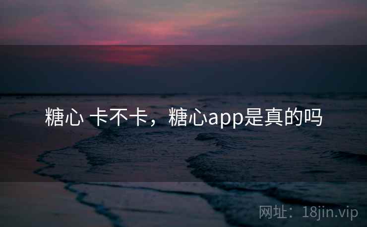糖心 卡不卡,糖心app是真的吗 糖心 卡不卡,糖心app是真的吗