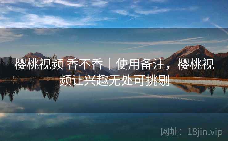 樱桃视频 香不香｜使用备注，樱桃视频让兴趣无处可挑剔