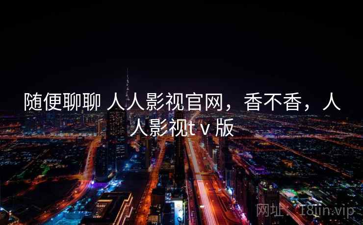 随便聊聊 人人影视官网，香不香，人人影视tⅴ版