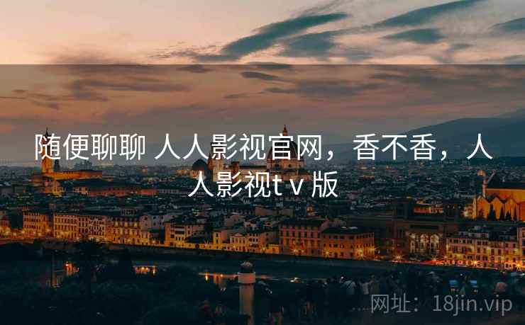 随便聊聊 人人影视官网，香不香，人人影视tⅴ版
