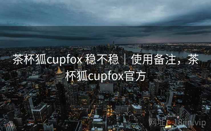 茶杯狐cupfox 稳不稳｜使用备注，茶杯狐cupfox官方