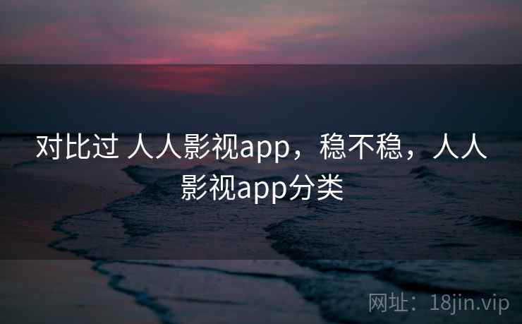 对比过 人人影视app，稳不稳，人人影视app分类