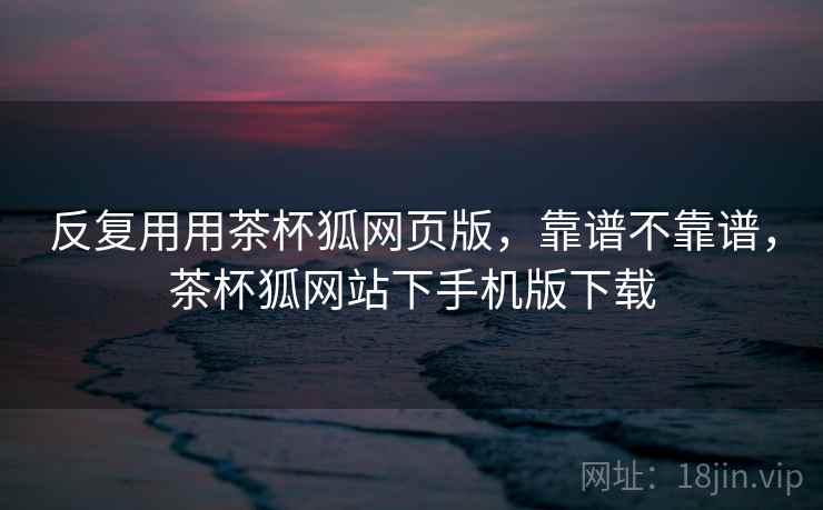 反复用用茶杯狐网页版,靠谱不靠谱,茶杯狐网站下手机版下载 反复用用茶杯狐网页版,靠谱不靠谱,茶杯狐网站下手机版下载