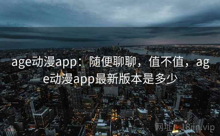 age动漫app：随便聊聊，值不值，age动漫app最新版本是多少