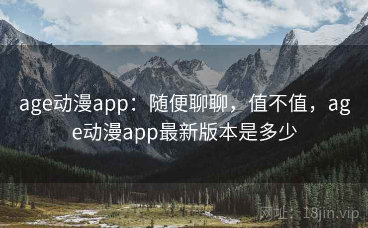 age动漫app：随便聊聊，值不值，age动漫app最新版本是多少