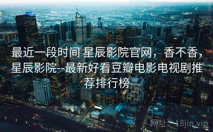 最近一段时间 星辰影院官网，香不香，星辰影院--最新好看豆瓣电影电视剧推荐排行榜