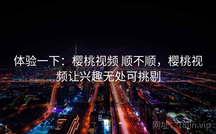 体验一下：樱桃视频 顺不顺，樱桃视频让兴趣无处可挑剔