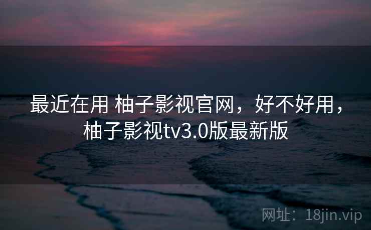 最近在用 柚子影视官网，好不好用，柚子影视tv3.0版最新版