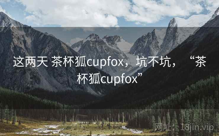 这两天 茶杯狐cupfox，坑不坑，“茶杯狐cupfox”