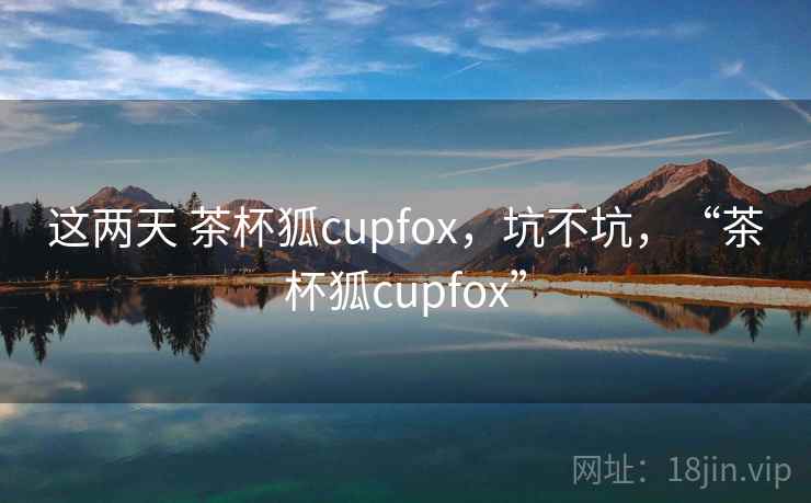 这两天 茶杯狐cupfox，坑不坑，“茶杯狐cupfox”