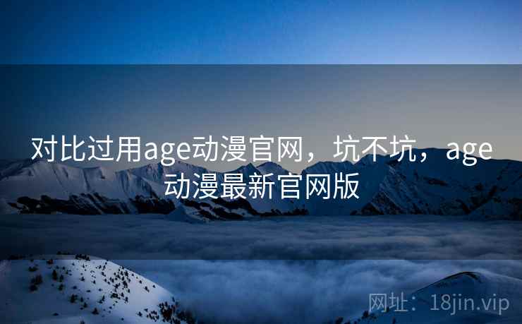 对比过用age动漫官网，坑不坑，age动漫最新官网版