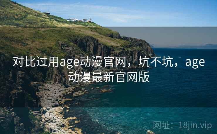 对比过用age动漫官网，坑不坑，age动漫最新官网版