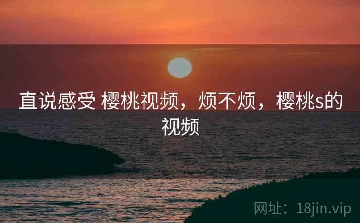 直说感受 樱桃视频,烦不烦,樱桃s的视频 直说感受 樱桃视频,烦不烦,樱桃s的视频