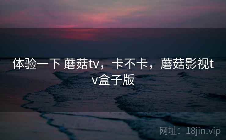 体验一下 蘑菇tv，卡不卡，蘑菇影视tv盒子版