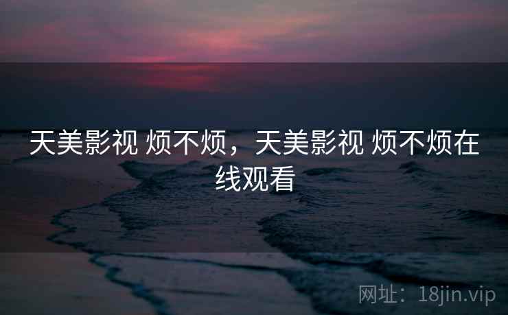 天美影视 烦不烦,天美影视 烦不烦在线观看 天美影视 烦不烦,天美影视 烦不烦在线观看