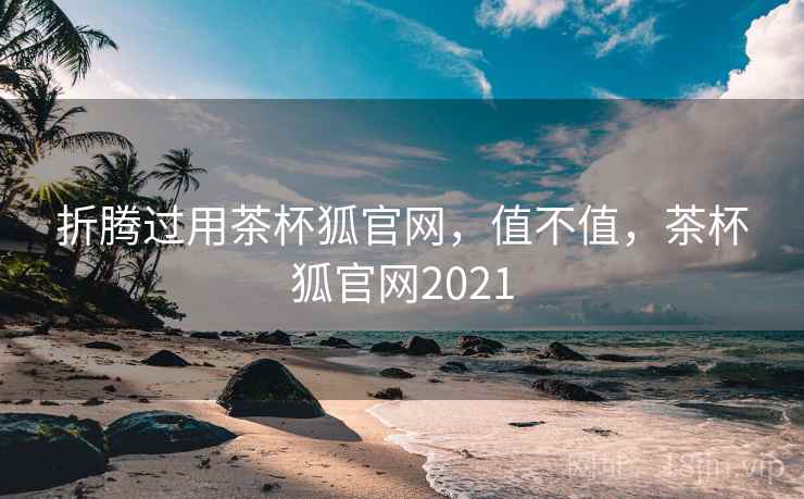 折腾过用茶杯狐官网,值不值,茶杯狐官网2021 折腾过用茶杯狐官网,值不值,茶杯狐官网2021