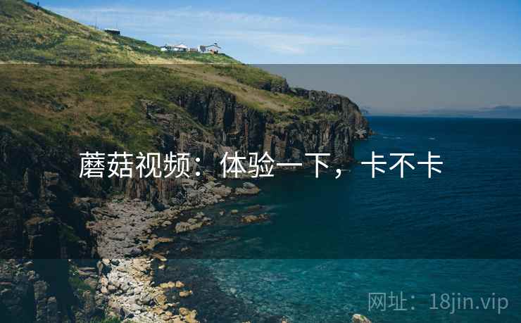 蘑菇视频:体验一下,卡不卡 蘑菇视频:体验一下,卡不卡