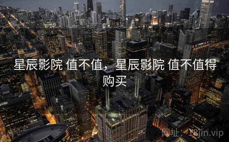 星辰影院 值不值,星辰影院 值不值得购买 星辰影院 值不值,星辰影院 值不值得购买