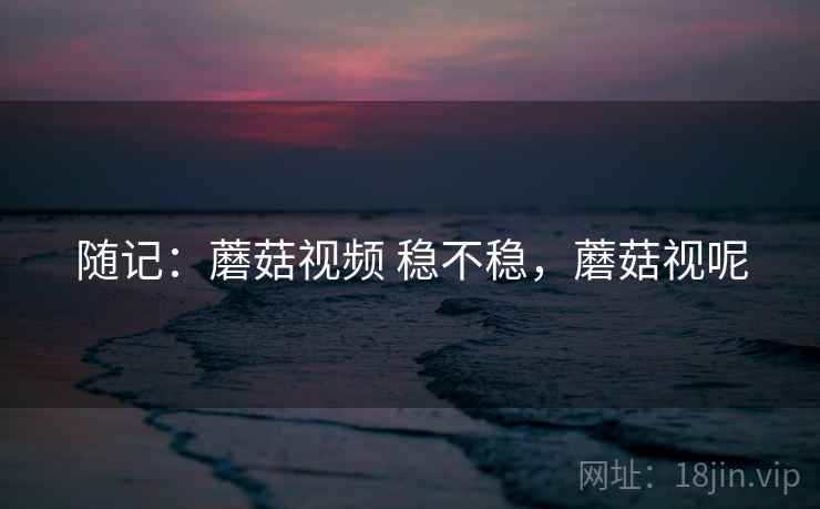 随记:蘑菇视频 稳不稳,蘑菇视呢 随记:蘑菇视频 稳不稳,蘑菇视呢
