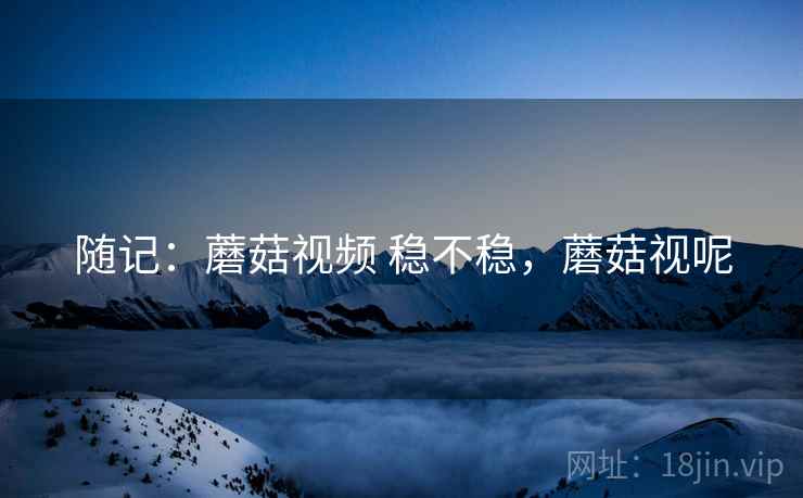 随记:蘑菇视频 稳不稳,蘑菇视呢 随记:蘑菇视频 稳不稳,蘑菇视呢
