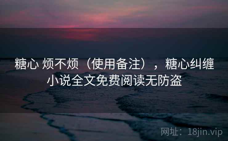 糖心 烦不烦(使用备注),糖心纠缠小说全文免费阅读无防盗 糖心 烦不烦(使用备注),糖心纠缠小说全文免费阅读无防盗