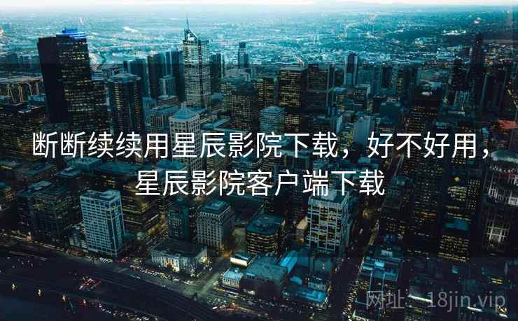 断断续续用星辰影院下载，好不好用，星辰影院客户端下载