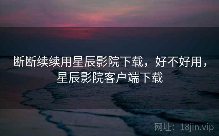 断断续续用星辰影院下载，好不好用，星辰影院客户端下载
