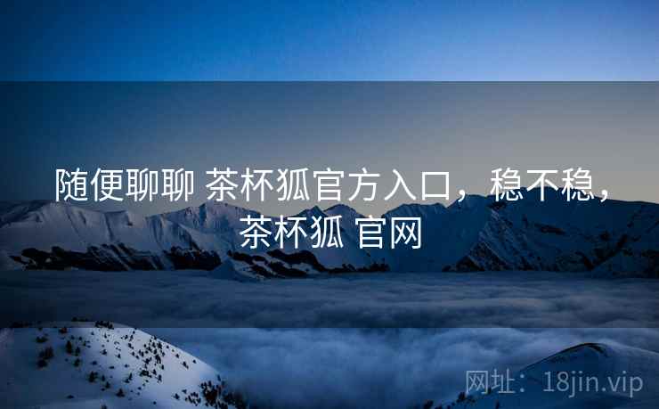 随便聊聊 茶杯狐官方入口，稳不稳，茶杯狐 官网