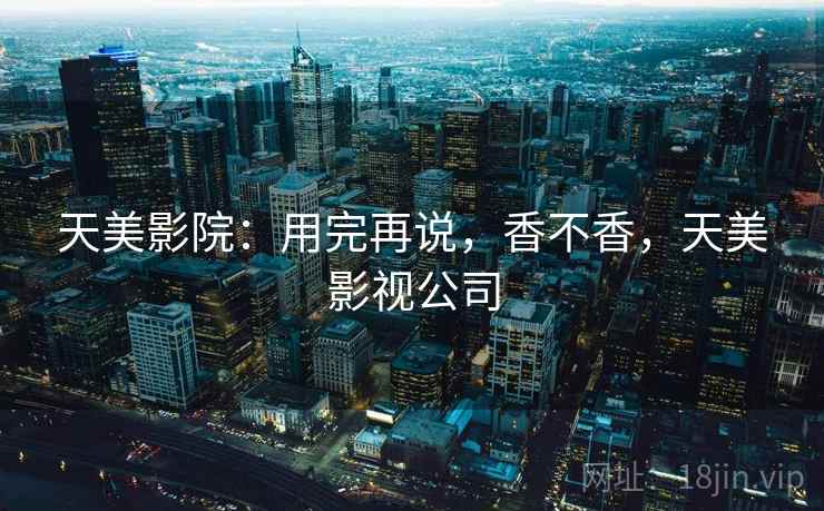 天美影院:用完再说,香不香,天美影视公司 天美影院:用完再说,香不香,天美影视公司