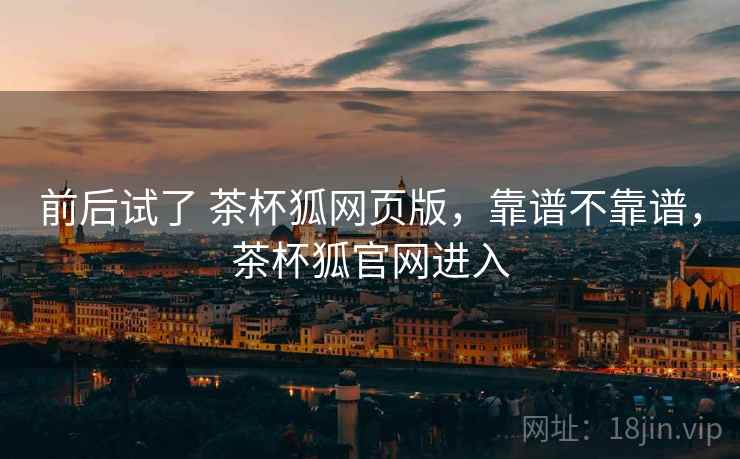 前后试了 茶杯狐网页版,靠谱不靠谱,茶杯狐官网进入 前后试了 茶杯狐网页版,靠谱不靠谱,茶杯狐官网进入