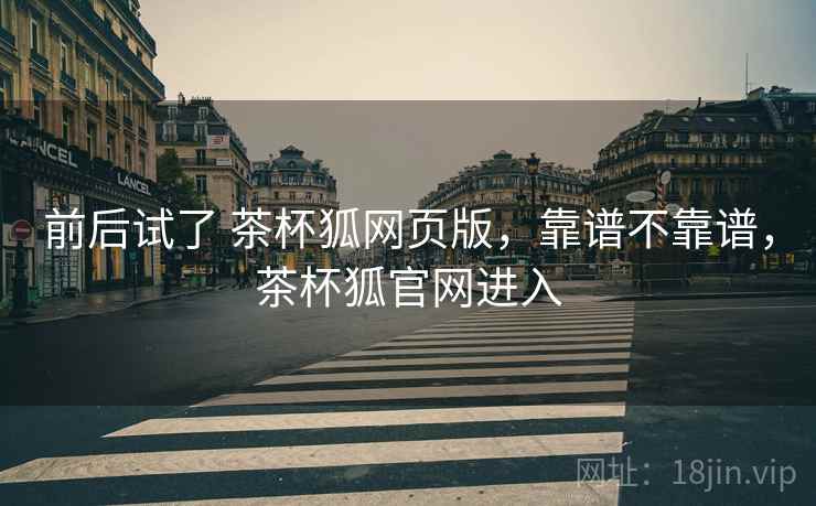 前后试了 茶杯狐网页版,靠谱不靠谱,茶杯狐官网进入 前后试了 茶杯狐网页版,靠谱不靠谱,茶杯狐官网进入