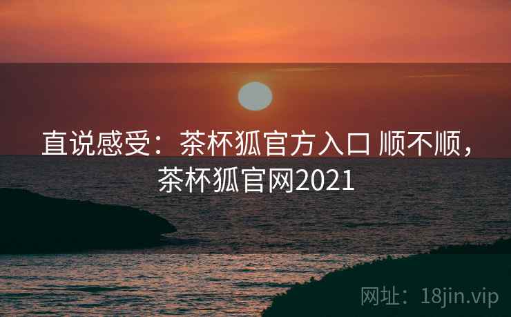 直说感受:茶杯狐官方入口 顺不顺,茶杯狐官网2021 直说感受:茶杯狐官方入口 顺不顺,茶杯狐官网2021