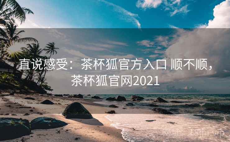 直说感受:茶杯狐官方入口 顺不顺,茶杯狐官网2021 直说感受:茶杯狐官方入口 顺不顺,茶杯狐官网2021