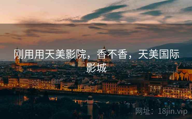 刚用用天美影院,香不香,天美国际影城 刚用用天美影院,香不香,天美国际影城