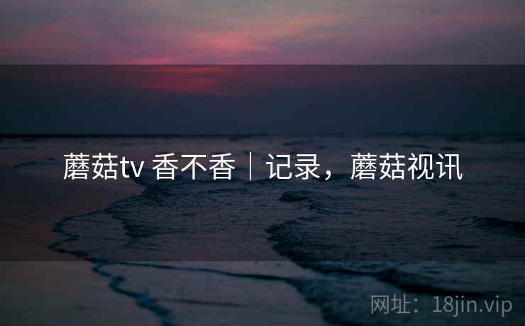 蘑菇tv 香不香|记录,蘑菇视讯 蘑菇tv 香不香|记录,蘑菇视讯
