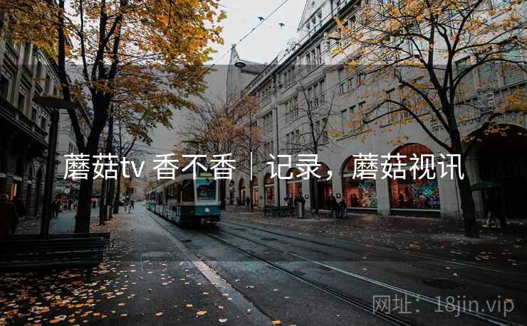 蘑菇tv 香不香|记录,蘑菇视讯 蘑菇tv 香不香|记录,蘑菇视讯
