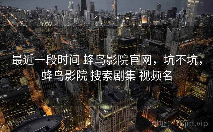 最近一段时间 蜂鸟影院官网,坑不坑,蜂鸟影院 搜索剧集 视频名 最近一段时间 蜂鸟影院官网,坑不坑,蜂鸟影院 搜索剧集 视频名