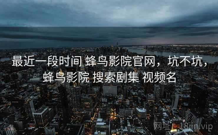 最近一段时间 蜂鸟影院官网,坑不坑,蜂鸟影院 搜索剧集 视频名 最近一段时间 蜂鸟影院官网,坑不坑,蜂鸟影院 搜索剧集 视频名