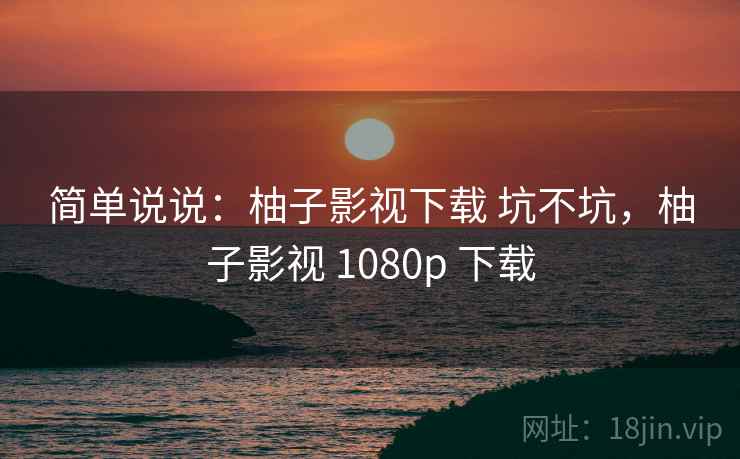 简单说说:柚子影视下载 坑不坑,柚子影视 1080p 下载 简单说说:柚子影视下载 坑不坑,柚子影视 1080p 下载