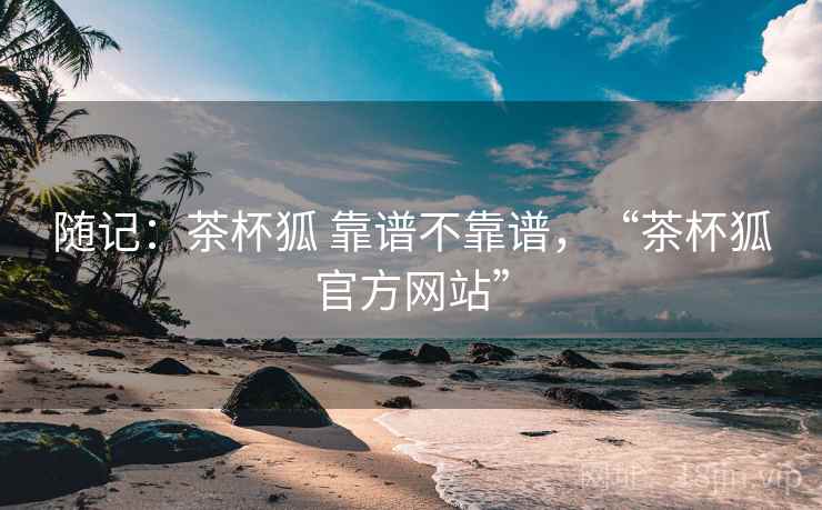 随记：茶杯狐 靠谱不靠谱，“茶杯狐官方网站”