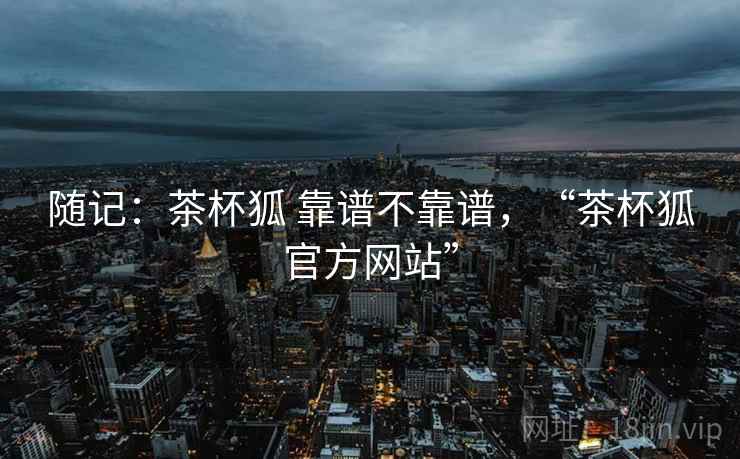 随记：茶杯狐 靠谱不靠谱，“茶杯狐官方网站”